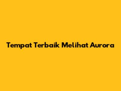 Tempat Terbaik Melihat Aurora