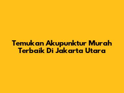 Temukan Akupunktur Murah Terbaik Di Jakarta Utara