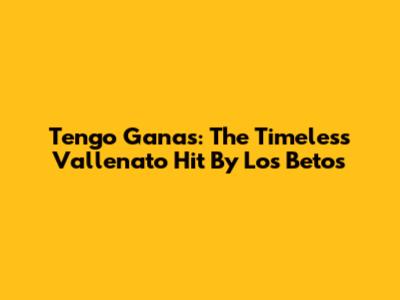 Tengo Ganas: The Timeless Vallenato Hit By Los Betos