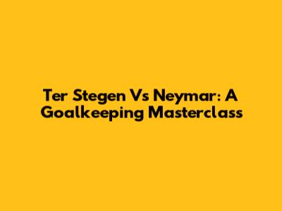 Ter Stegen Vs Neymar: A Goalkeeping Masterclass