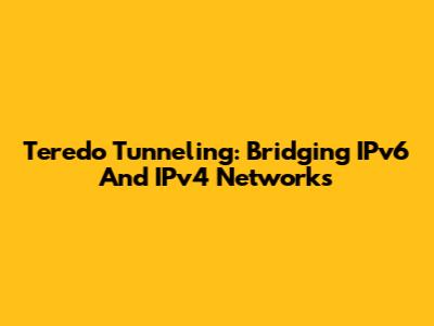 Teredo Tunneling: Bridging IPv6 And IPv4 Networks