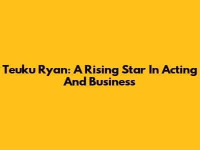 Teuku Ryan: A Rising Star In Acting And Business