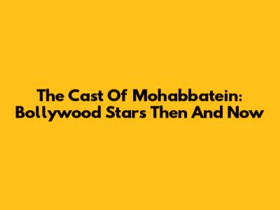 The Cast Of Mohabbatein: Bollywood Stars Then And Now