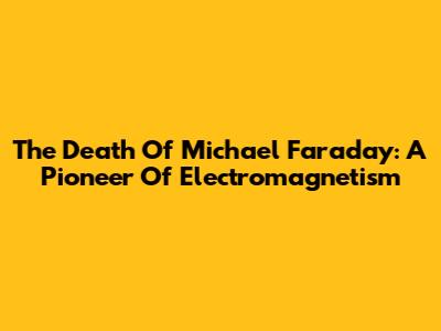 The Death Of Michael Faraday: A Pioneer Of Electromagnetism