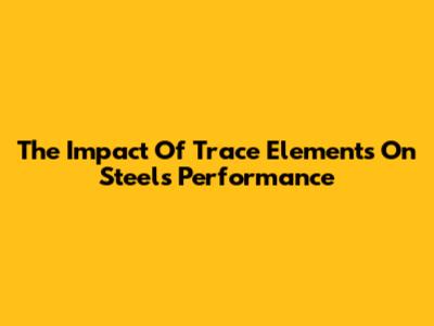 The Impact Of Trace Elements On Steel's Performance