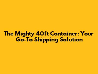The Mighty 40ft Container: Your Go-To Shipping Solution