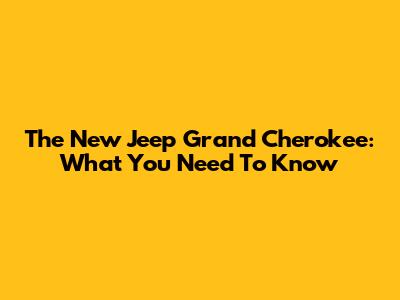 The New Jeep Grand Cherokee: What You Need To Know