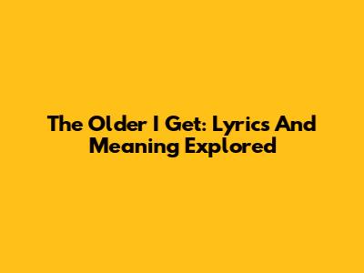 The Older I Get: Lyrics And Meaning Explored
