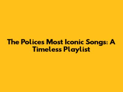 The Police's Most Iconic Songs: A Timeless Playlist