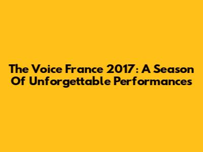 The Voice France 2017: A Season Of Unforgettable Performances