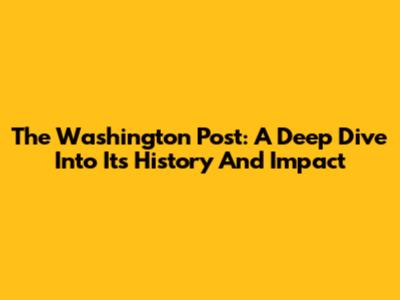 The Washington Post: A Deep Dive Into Its History And Impact