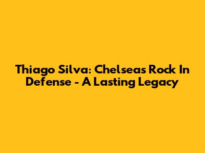 Thiago Silva: Chelsea's Rock In Defense - A Lasting Legacy