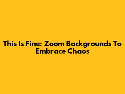 This Is Fine: Zoom Backgrounds To Embrace Chaos