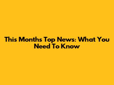 This Month's Top News: What You Need To Know