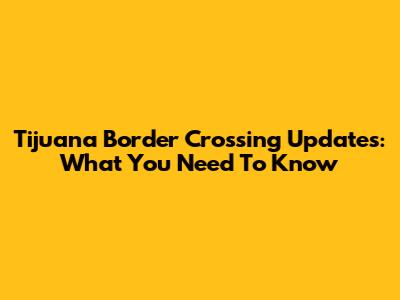 Tijuana Border Crossing Updates: What You Need To Know