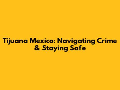 Tijuana Mexico: Navigating Crime & Staying Safe