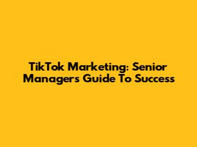 TikTok Marketing: Senior Manager's Guide To Success