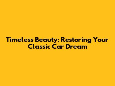 Timeless Beauty: Restoring Your Classic Car Dream