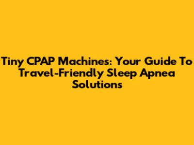 Tiny CPAP Machines: Your Guide To Travel-Friendly Sleep Apnea Solutions