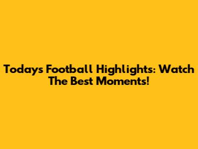Today's Football Highlights: Watch The Best Moments!