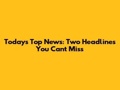 Today's Top News: Two Headlines You Can't Miss