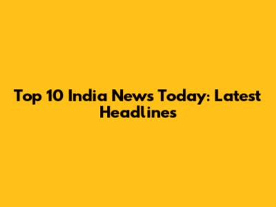 Top 10 India News Today: Latest Headlines