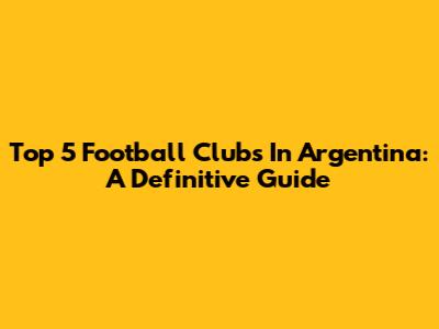 Top 5 Football Clubs In Argentina: A Definitive Guide