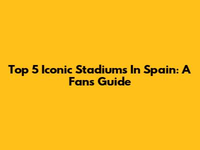 Top 5 Iconic Stadiums In Spain: A Fan's Guide