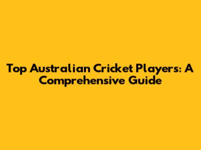 Top Australian Cricket Players: A Comprehensive Guide