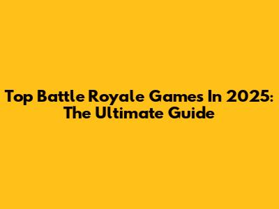 Top Battle Royale Games In 2025: The Ultimate Guide
