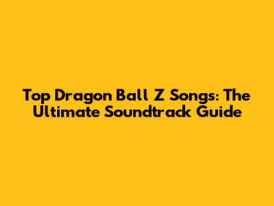 Top Dragon Ball Z Songs: The Ultimate Soundtrack Guide