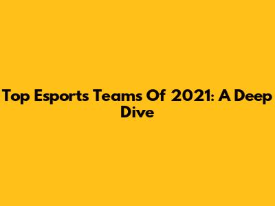 Top Esports Teams Of 2021: A Deep Dive