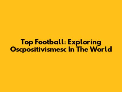 Top Football: Exploring Oscpositivismesc In The World
