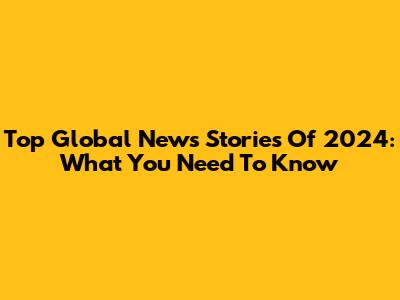 Top Global News Stories Of 2024: What You Need To Know
