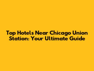 Top Hotels Near Chicago Union Station: Your Ultimate Guide