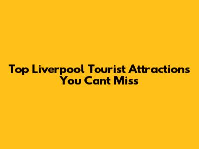 Top Liverpool Tourist Attractions You Can't Miss