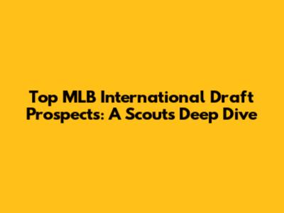 Top MLB International Draft Prospects: A Scout's Deep Dive