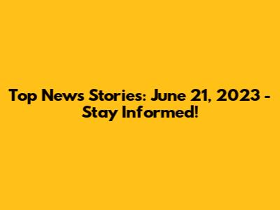 Top News Stories: June 21, 2023 - Stay Informed!