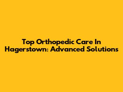 Top Orthopedic Care In Hagerstown: Advanced Solutions