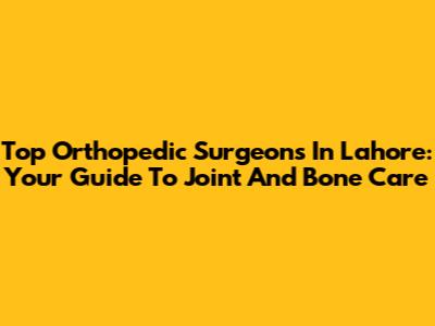 Top Orthopedic Surgeons In Lahore: Your Guide To Joint And Bone Care