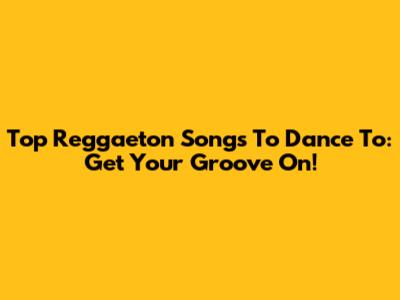 Top Reggaeton Songs To Dance To: Get Your Groove On!