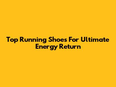 Top Running Shoes For Ultimate Energy Return