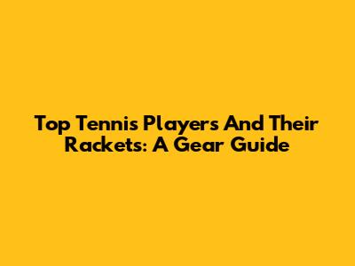 Top Tennis Players And Their Rackets: A Gear Guide