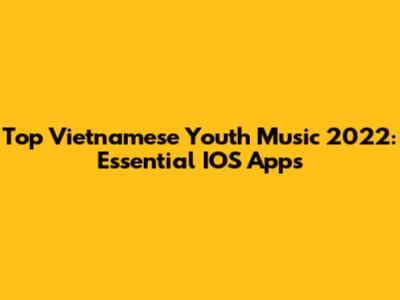 Top Vietnamese Youth Music 2022: Essential IOS Apps