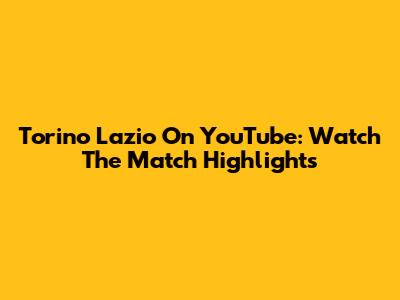 Torino Lazio On YouTube: Watch The Match Highlights