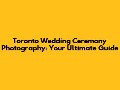 Toronto Wedding Ceremony Photography: Your Ultimate Guide