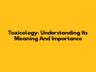 Toxicology: Understanding Its Meaning And Importance