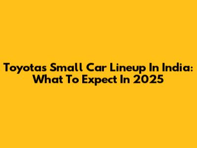 Toyota's Small Car Lineup In India: What To Expect In 2025