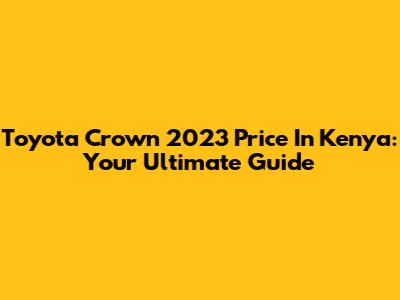 Toyota Crown 2023 Price In Kenya: Your Ultimate Guide