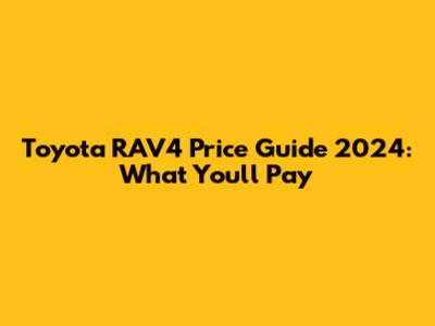Toyota RAV4 Price Guide 2024: What You'll Pay